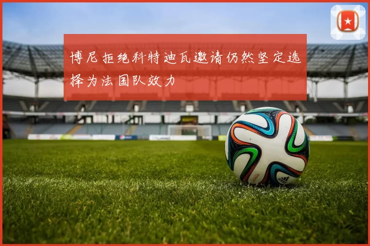 博尼拒绝科特迪瓦邀请仍然坚定选择为法国队效力
