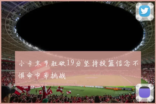 小卡末节狂砍19分坚持投篮信念不惧命中率挑战