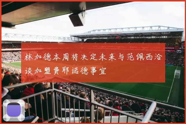 林加德本周将决定未来与范佩西洽谈加盟费耶诺德事宜