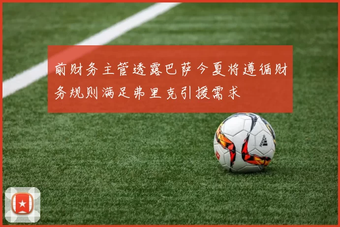 前财务主管透露巴萨今夏将遵循财务规则满足弗里克引援需求