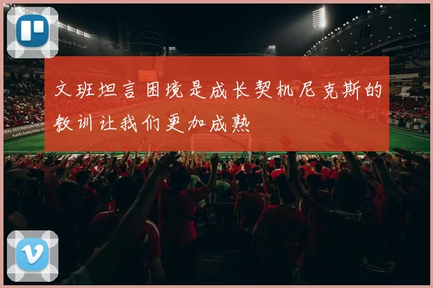 文班坦言困境是成长契机尼克斯的教训让我们更加成熟