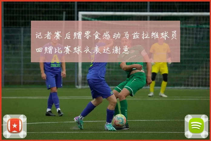 记者赛后赠零食感动马兹拉维球员回赠比赛球衣表达谢意