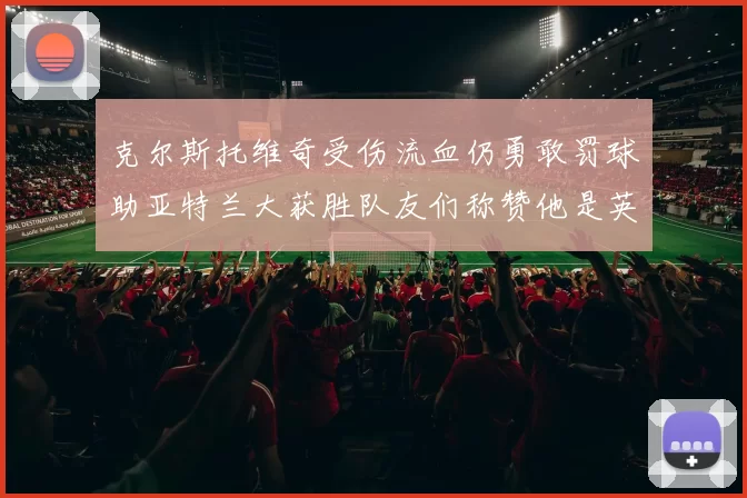 克尔斯托维奇受伤流血仍勇敢罚球助亚特兰大获胜队友们称赞他是英雄
