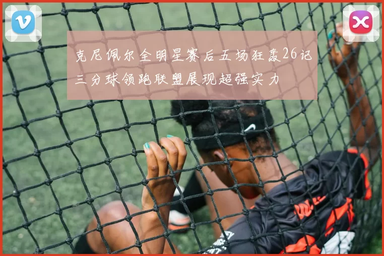 克尼佩尔全明星赛后五场狂轰26记三分球领跑联盟展现超强实力