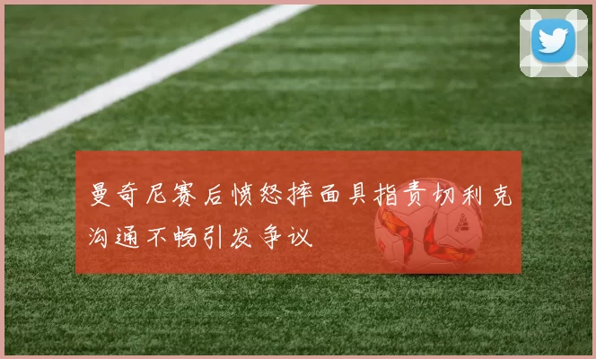 曼奇尼赛后愤怒摔面具指责切利克沟通不畅引发争议