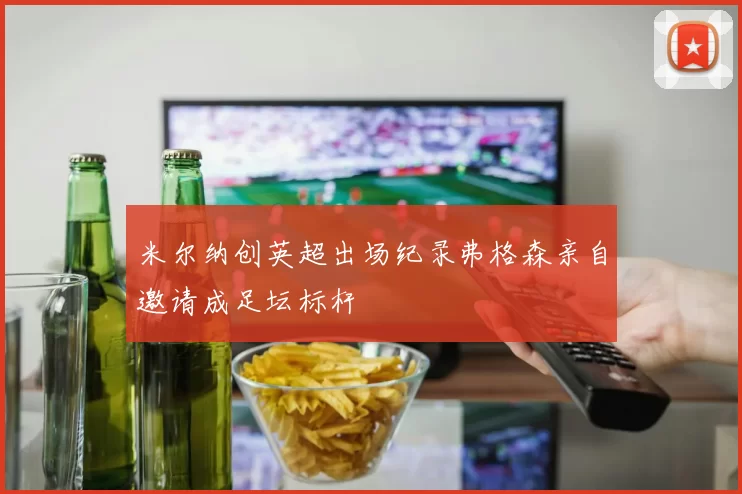 米尔纳创英超出场纪录弗格森亲自邀请成足坛标杆