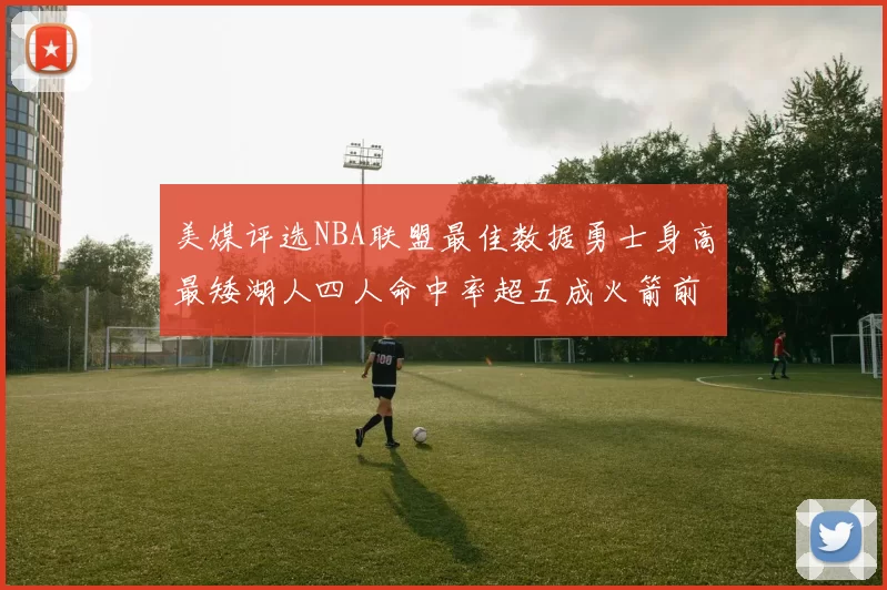 美媒评选NBA联盟最佳数据勇士身高最矮湖人四人命中率超五成火箭前场篮板率显优势