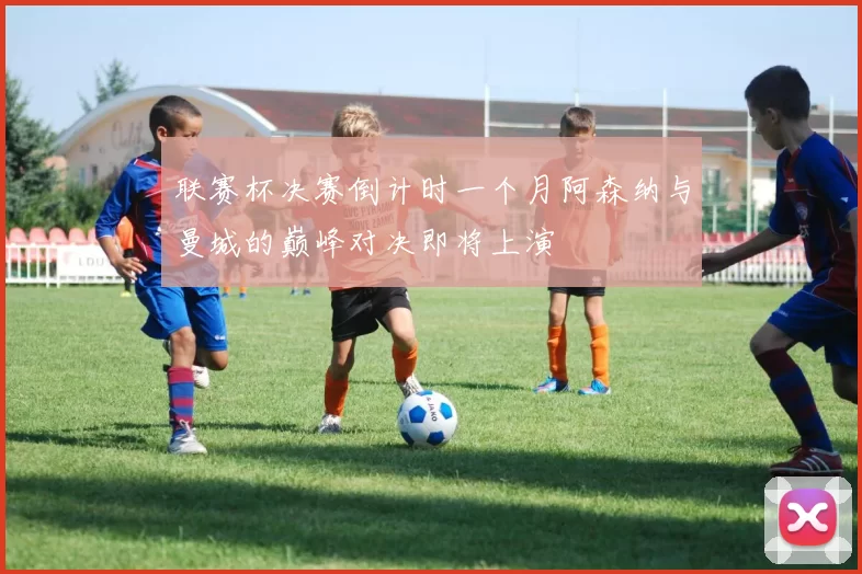 联赛杯决赛倒计时一个月阿森纳与曼城的巅峰对决即将上演