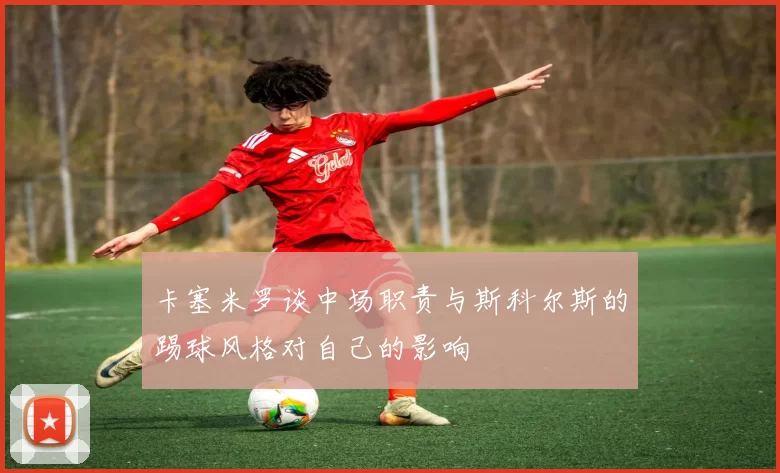卡塞米罗谈中场职责与斯科尔斯的踢球风格对自己的影响