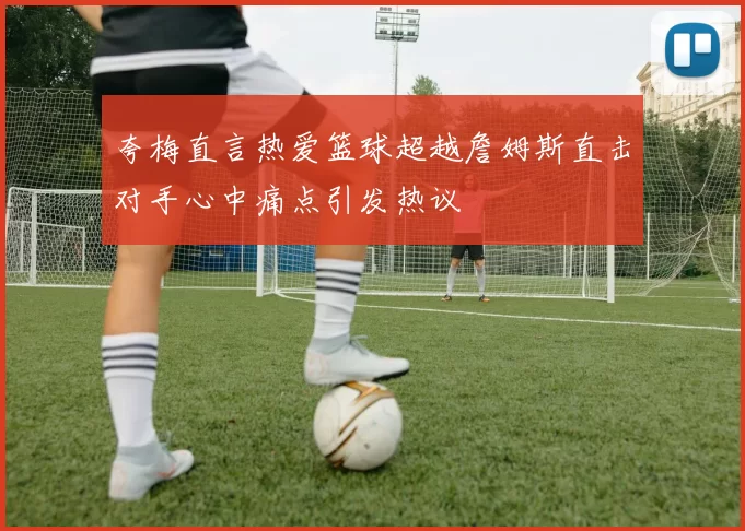 夸梅直言热爱篮球超越詹姆斯直击对手心中痛点引发热议