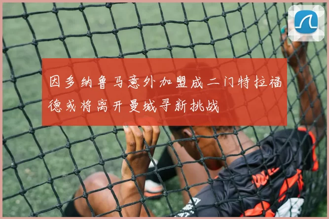 因多纳鲁马意外加盟成二门特拉福德或将离开曼城寻新挑战