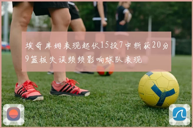 埃奇库姆表现起伏15投7中斩获20分9篮板失误频频影响球队表现
