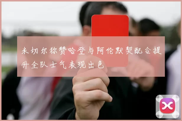 米切尔称赞哈登与阿伦默契配合提升全队士气表现出色