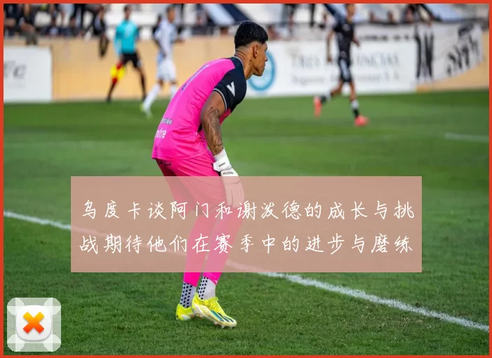 乌度卡谈阿门和谢泼德的成长与挑战期待他们在赛季中的进步与磨练
