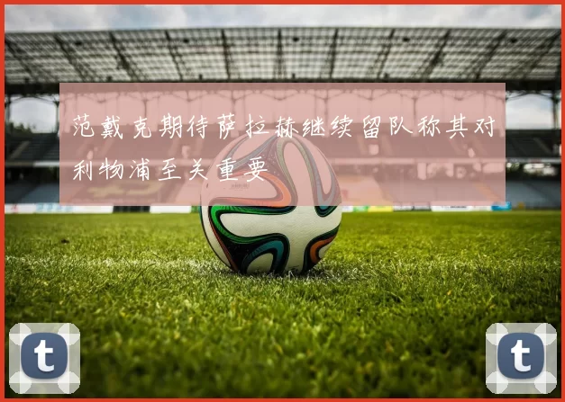 范戴克期待萨拉赫继续留队称其对利物浦至关重要
