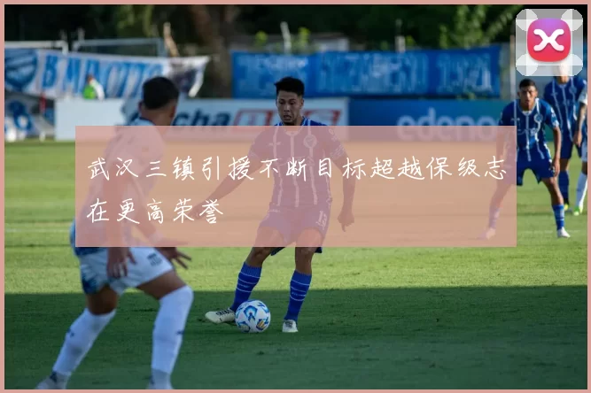 武汉三镇引援不断目标超越保级志在更高荣誉