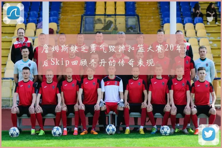 詹姆斯缺乏勇气毁掉扣篮大赛20年后Skip回顾乔丹的传奇表现