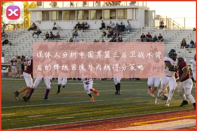 媒体人分析中国男篮三后卫战术背后的锋线困境与内线得分策略