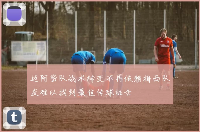 迈阿密队战术转变不再依赖梅西队友难以找到最佳传球机会
