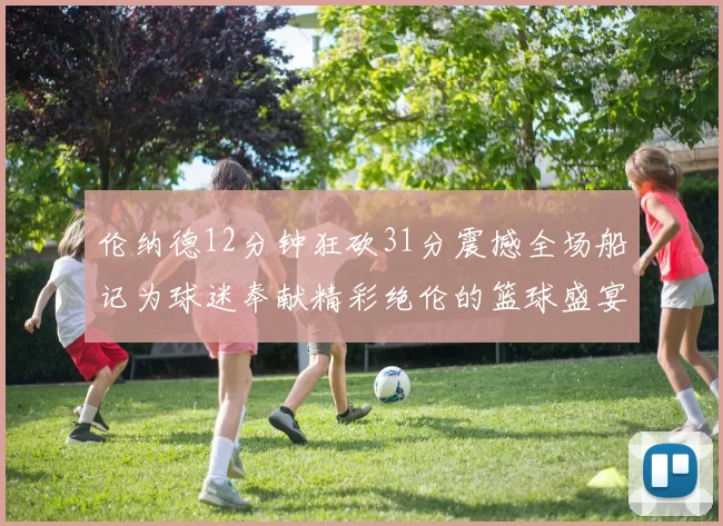 伦纳德12分钟狂砍31分震撼全场船记为球迷奉献精彩绝伦的篮球盛宴