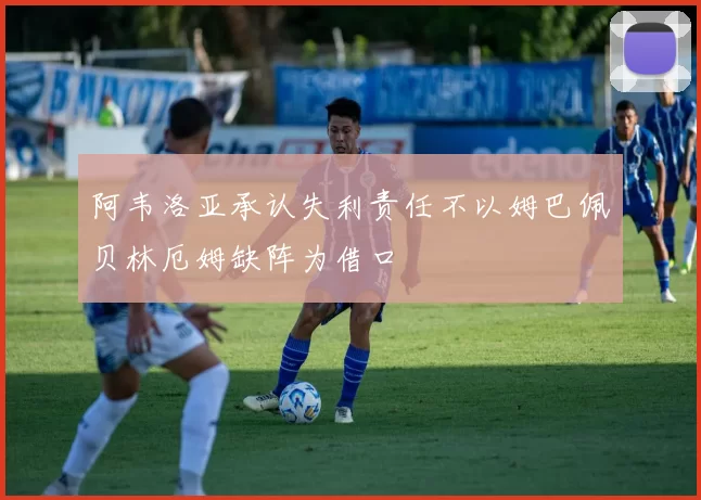 阿韦洛亚承认失利责任不以姆巴佩贝林厄姆缺阵为借口