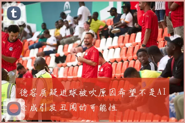 德容质疑进球被吹原因希望不是AI合成引发丑闻的可能性