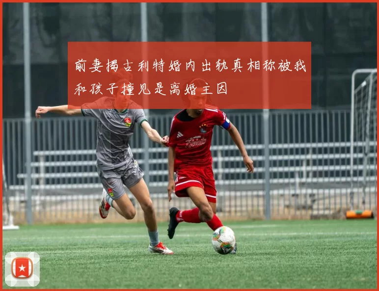前妻揭古利特婚内出轨真相称被我和孩子撞见是离婚主因