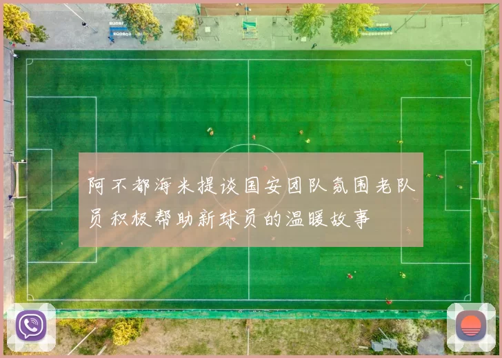 阿不都海米提谈国安团队氛围老队员积极帮助新球员的温暖故事