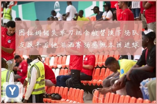 图拉姆错失单刀机会被替换下场队友扳平后他泪洒赛场感慨本该进球