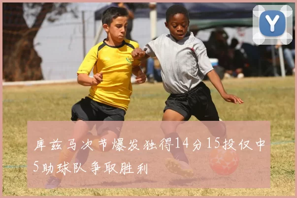库兹马次节爆发独得14分15投仅中5助球队争取胜利