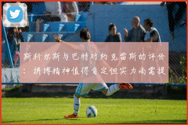 斯科尔斯与巴特对约克雷斯的评价：拼搏精神值得肯定但实力尚需提升