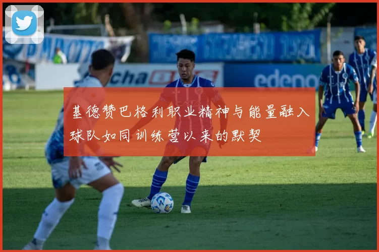 基德赞巴格利职业精神与能量融入球队如同训练营以来的默契