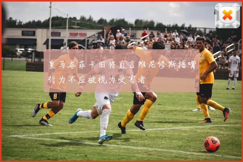 皇马本菲卡旧将直言维尼修斯捂嘴行为不应被视为受害者