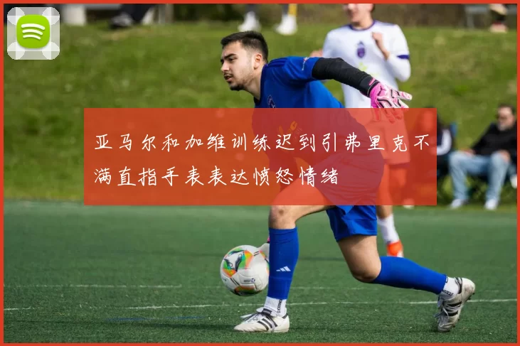 亚马尔和加维训练迟到引弗里克不满直指手表表达愤怒情绪