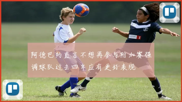 阿德巴约直言不想再参与附加赛强调球队过去四年应有更好表现